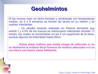 Geohelmintos
Si los huevos caen en tierra húmeda y sombreada con temperaturas
medias, en 2 a 8 semanas se forman las larvas en su interior y se
vuelven infectantes.
        - Un estudio reciente realizado en Polonia demostró que
entre0.1 y 4.5% de los huevos se mantuvieron infectantes durante 17
meses, los cuales se encontraban en los 5 cm superiores de la tierra,
aunque algunos se enterraban hasta 20cm.

        -Estos datos indican que existe riesgo de infección si no
se deshecha la materia fecal humana de manera adecuada o si se
usa tierra con heces como fetilizante.




                                        Flisser A, Perez Tamayo R. Parasitología..2006
 