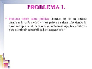 PROBLEMA 1.
• Pregunta sobre salud pública.-¿Porqué no se ha podido
  erradicar la enfermedad en los países en desarrolo siendo la
  quimioterapia y el sanamiento ambiental agentes efectivos
  para disminuir la morbilidad de la ascariosis?
 