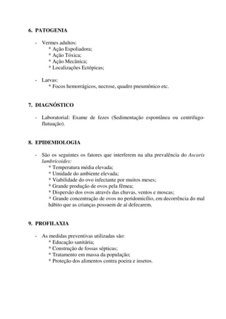 6. PATOGENIA
- Vermes adultos:
* Ação Espoliadora;
* Ação Tóxica;
* Ação Mecânica;
* Localizações Ectópicas;
- Larvas:
* Focos hemorrágicos, necrose, quadro pneumônico etc.
7. DIAGNÓSTICO
- Laboratorial: Exame de fezes (Sedimentação espontânea ou centrifugoflutuação).
8. EPIDEMIOLOGIA
- São os seguintes os fatores que interferem na alta prevalência do Ascaris
lumbricoides:
* Temperatura média elevada;
* Umidade do ambiente elevada;
* Viabilidade do ovo infectante por muitos meses;
* Grande produção de ovos pela fêmea;
* Dispersão dos ovos através das chuvas, ventos e moscas;
* Grande concentração de ovos no peridomicílio, em decorrência do mal
hábito que as crianças possuem de aí defecarem.
9. PROFILAXIA
- As medidas preventivas utilizadas são:
* Educação sanitária;
* Construção de fossas sépticas;
* Tratamento em massa da população;
* Proteção dos alimentos contra poeira e insetos.

 