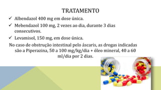 TRATAMENTO
 Albendazol 400 mg em dose única.
 Mebendazol 100 mg, 2 vezes ao dia, durante 3 dias
consecutivos.
 Levamisol, 150 mg, em dose única.
No caso de obstrução intestinal pelo áscaris, as drogas indicadas
são a Piperazina, 50 a 100 mg/kg/dia + óleo mineral, 40 a 60
ml/dia por 2 dias.
 