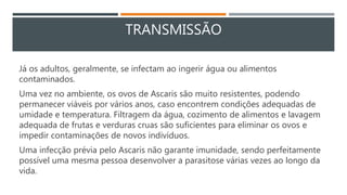 TRANSMISSÃO
Já os adultos, geralmente, se infectam ao ingerir água ou alimentos
contaminados.
Uma vez no ambiente, os ovos de Ascaris são muito resistentes, podendo
permanecer viáveis por vários anos, caso encontrem condições adequadas de
umidade e temperatura. Filtragem da água, cozimento de alimentos e lavagem
adequada de frutas e verduras cruas são suficientes para eliminar os ovos e
impedir contaminações de novos indivíduos.
Uma infecção prévia pelo Ascaris não garante imunidade, sendo perfeitamente
possível uma mesma pessoa desenvolver a parasitose várias vezes ao longo da
vida.
 