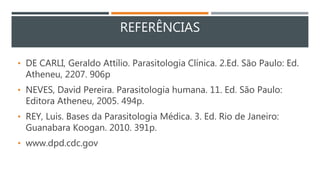 REFERÊNCIAS
• DE CARLI, Geraldo Attílio. Parasitologia Clínica. 2.Ed. São Paulo: Ed.
Atheneu, 2207. 906p
• NEVES, David Pereira. Parasitologia humana. 11. Ed. São Paulo:
Editora Atheneu, 2005. 494p.
• REY, Luis. Bases da Parasitologia Médica. 3. Ed. Rio de Janeiro:
Guanabara Koogan. 2010. 391p.
• www.dpd.cdc.gov
 