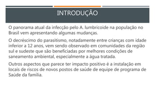 INTRODUÇÃO
O panorama atual da infecção pelo A. lumbricoide na população no
Brasil vem apresentando algumas mudanças.
O decréscimo do parasitismo, notadamente entre crianças com idade
inferior a 12 anos, vem sendo observado em comunidades da região
sul e sudeste que são beneficiadas por melhores condições de
saneamento ambiental, especialmente a água tratada.
Outros aspectos que parece ter impacto positivo é a instalação em
locais de riscos de novos postos de saúde de equipe de programa de
Saúde da família.
 