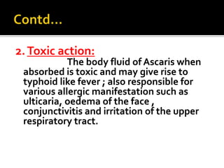 2.Toxic action:
The body fluid of Ascaris when
absorbed is toxic and may give rise to
typhoid like fever ; also responsible for
various allergic manifestation such as
ulticaria, oedema of the face ,
conjunctivitis and irritation of the upper
respiratory tract.
 