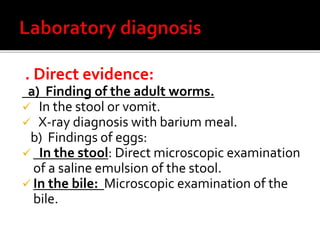 . Direct evidence:
a) Finding of the adult worms.
 In the stool or vomit.
 X-ray diagnosis with barium meal.
b) Findings of eggs:
 In the stool: Direct microscopic examination
of a saline emulsion of the stool.
 In the bile: Microscopic examination of the
bile.
 
