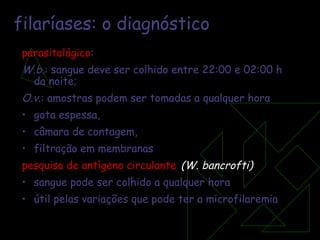 filaríases: o diagnóstico parasitológico :  W.b .: sangue deve ser colhido entre 22:00 e 02:00 h da noite;  O.v .: amostras podem ser tomadas a qualquer hora gota espessa, câmara de contagem, filtração em membranas  pesquisa de antígeno circulante   (W. bancrofti) sangue pode ser colhido a qualquer hora útil pelas variações que pode ter a microfilaremia 