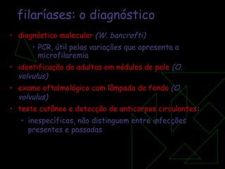 filaríases: o diagnóstico diagnóstico molecular  (W. bancrofti)   PCR, útil pelas variações que apresenta a microfilaremia identificação de adultos em nódulos de pele  (O. volvulus) exame oftalmológico com lâmpada de fenda  (O. volvulus) teste cutâneo e detecção de anticorpos circulantes : inespecíficos, não distinguem entre infecções presentes e passadas 