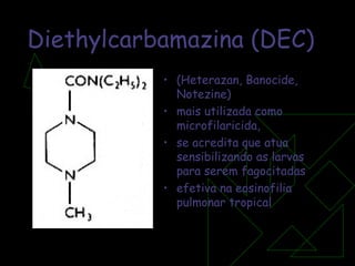 Diethylcarbamazina (DEC) (Heterazan, Banocide, Notezine) mais utilizada como microfilaricida,  se acredita que atua sensibilizando as larvas para serem fagocitadas efetiva na eosinofilia pulmonar tropical 