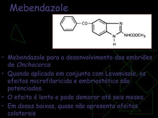 Mebendazole Mebendazole para o desenvolvimento dos embriões de  Onchocerca  Quando aplicado em conjunto com Levamisole, os efeitos microfilaricida e embriostático são potenciados. O efeito é lento e pode demorar até seis meses. Em doses baixas, quase não apresenta efeitos colaterais 