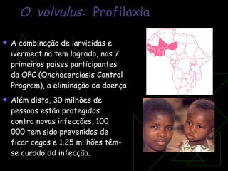 O. volvulus:  Profilaxia A combinação de larvicidas e ivermectina tem logrado, nos 7 primeiros paises participantes da OPC (Onchocerciasis Control Program), a eliminação da doença Além disto, 30 milhões de pessoas estão protegidos contra novas infecções, 100 000 tem sido prevenidos de ficar cegos e 1.25 milhões têm-se curado dd infecção. 