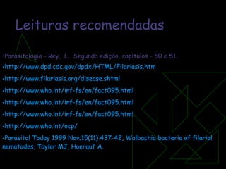 Leituras recomendadas Parasitologia - Rey,  L.  Segunda edição, capítulos - 50 e 51. http://www.dpd.cdc.gov/dpdx/HTML/Filariasis.htm http://www.filariasis.org/disease . shtml http://www.who.int/inf-fs/en/fact095.html http://www.who.int/inf-fs/en/fact095.html http://www.who.int/inf-fs/en/fact095.html http://www.who.int/ocp/   Parasitol   Today  1999 Nov;15(11):437-42,  Wolbachia   bacteria  of  filarial   nematodes , Taylor MJ,  Hoerauf  A. 