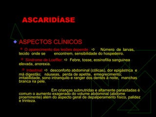 ASCARIDÍASE ASPECTOS CLÍNICOS    O aparecimento das lesões depende :      Número  de  larvas,  tecido  onde se  encontrem, sensibilidade do hospedeiro.    Síndrome de Loeffler:      Febre, tosse, eosinofilia sanguinea  elevada, anorexia.    Intestinal:      desconforto abdominal (cólicas), dor epigástrica  e  má digestão;  náuseas,  perda de apetite,  emegrecimento;  irritabilidade, sono intranquilo e ranger dos dentes à noite,  manchas branca na pele.  Em crianças subnutridas e altamente parasitadas é comum o aumento exagerado do volume abdominal (abdome proeminente) além do aspecto geral de depalperamento físico, palidez e trinteza. 