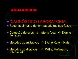 ASCARIDÍASE DIAGNÓSTICO LABORATORIAL Reconhecimento de formas adultas nas fezes Detecção de ovos na materia fecal    Exame de fezes Métodos quantitativos    Stoll e Kato – Katz Métodos qualitativos     Willis, Hoffmann, Ritchie, etc. 