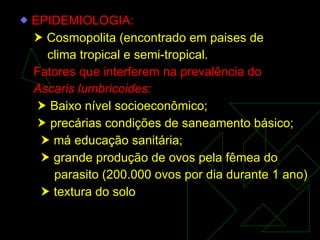 EPIDEMIOLOGIA:    Cosmopolita (encontrado em paises de clima tropical e semi-tropical. Fatores que interferem na prevalência do Ascaris lumbricoides:    Baixo nível socioeconômico;    precárias condições de saneamento básico;    má educação sanitária;    grande produção de ovos pela fêmea do parasito (200.000 ovos por dia durante 1 ano)    textura do solo 