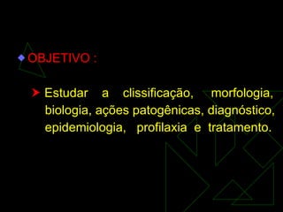 OBJETIVO :    Estudar  a  clissificação,  morfologia, biologia, ações patogênicas, diagnóstico, epidemiologia,  profilaxia  e  tratamento. 