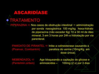 ASCARIDÍASE TRATAMENTO PIPERAZINA    Nos casos de obstrução intestinal    administração por sonda  nasogástrica  100 mg/kg  hexa-hidrato de piperazina (não exceder 6g) 10 a 30 ml de óleo mineral, 3 em 3 horas por 24h e hidratação por via parenteral . PAMOATO DE PIRANTEL    Inibe a colinesterase causando a (Piranver, Combantrin)   paralisia do verme (10mg/Kg  em  dose única). MEBENDAZOL     Age bloqueando a captação de glicose e (Pantelmin,sirben)   aminoácidos –  100mg (2 x) por 3 dias 