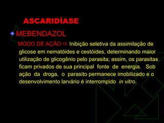 ASCARIDÍASE MEBENDAZOL MODO DE AÇÃO     Inibição seletiva da assimilação de glicose em nematóides e cestóides, determinando maior utilização de glicogênio pelo parasita; assim, os parasitas ficam privados de sua principal  fonte  de  energia.  Sob ação  da  droga,  o  parasito permanece imobilizado e o desenvolvimento larvário é interrompido  in vitro . 