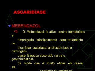 ASCARIDÍASE MEBENDAZOL    O  Mebendazol  é  ativo  contra  nematóides  e  empregado  principalmente  para  tratamento  de tricuríase, ascaríase, ancilostomíase e estrongiloi- díase. É pouco absorvido no trato gastrointestinal, de  modo  que  é  muito  eficaz  em  casos  de helmintoses  intestinais. 