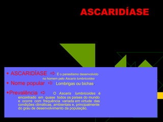 ASCARIDÍASE    ASCARIDÍASE     É o parasitismo desenvolvido no homem pelo  Ascaris lumbricoides .    Nome popular     Lombrigas ou bichas . Prevalência     O  Ascaris  lumbricoides   é  encontrado  em  quase  todos os países do mundo e  ocorre  com  frequência  variada em virtude  das condições climáticas, ambientais e, principalmente do grau de desenvolvimento da população.  