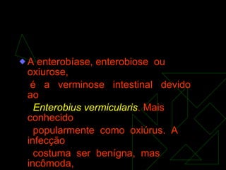 A enterobíase, enterobiose  ou  oxiurose, é  a  verminose  intestinal  devido  ao Enterobius vermicularis . Mais conhecido  popularmente  como  oxiúrus.  A infecção costuma  ser  benígna,  mas  incômoda, pelo intenso prurido  anal  que  produz e por  suas  complicações,  sobretudo  em crianças. 