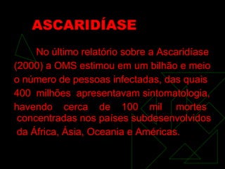 ASCARIDÍASE No último relatório sobre a Ascaridíase (2000) a OMS estimou em um bilhão e meio o número de pessoas infectadas, das quais 400  milhões  apresentavam sintomatologia, havendo  cerca  de  100  mil  mortes concentradas nos países subdesenvolvidos da África, Ásia, Oceania e Américas. 