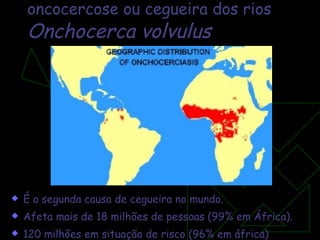 oncocercose ou cegueira dos rios Onchocerca volvulus É a segunda causa de cegueira no mundo.  Afeta mais de 18 milhões de pessoas (99% em África). 120 milhões em situação de risco (96% em áfrica) 