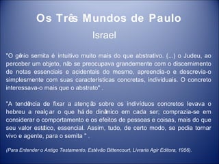 Os Três Mundos de Paulo
                                       Israel
"O gê semita é intuitivo muito mais do que abstrativo. (...) o Judeu, ao
      nio
perceber um objeto, nã se preocupava grandemente com o discernimento
                      o
de notas essenciais e acidentais do mesmo, apreendia-o e descrevia-o
simplesmente com suas características concretas, individuais. O concreto
interessava-o mais que o abstrato" .

"A tendê ncia de fixar a atenç ã sobre os indivíduos concretos levava o
                                 o
hebreu a realç ar o que há de dinâ   mico em cada ser; comprazia-se em
considerar o comportamento e os efeitos de pessoas e coisas, mais do que
seu valor estático, essencial. Assim, tudo, de certo modo, se podia tornar
vivo e agente, para o semita " .

(Para Entender o Antigo Testamento, Estêvão Bittencourt, Livraria Agir Editora, 1956).
 