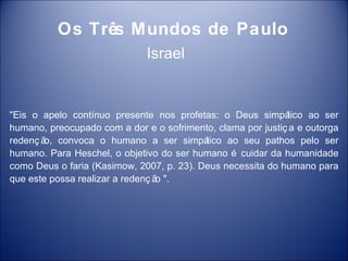 Os Três Mundos de Paulo
                              Israel


"Eis o apelo contínuo presente nos profetas: o Deus simpá    tico ao ser
humano, preocupado com a dor e o sofrimento, clama por justiç a e outorga
redenç ã convoca o humano a ser simpá
        o,                                 tico ao seu pathos pelo ser
humano. Para Heschel, o objetivo do ser humano é cuidar da humanidade
como Deus o faria (Kasimow, 2007, p. 23). Deus necessita do humano para
que este possa realizar a redenç ã ".
                                  o
 