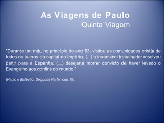 As Viagens de Paulo
                                             Quinta Viagem


"Durante um mê no princípio do ano 63, visitou as comunidades cristã de
                s,                                                       s
todos os bairros da capital do Impé rio. (...) o incansá trabalhador resolveu
                                                       vel
partir para a Espanha. (...) desejaria morrer convicto de haver levado o
Evangelho aos confins do mundo."

(Paulo e Estêvão, Segunda Parte, cap. IX).
 