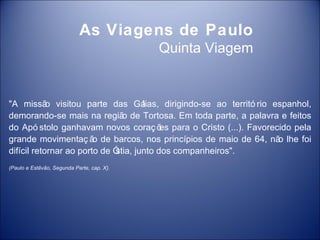 As Viagens de Paulo
                                            Quinta Viagem


"A missã visitou parte das Gá
            o                        lias, dirigindo-se ao territó rio espanhol,
demorando-se mais na regiã de Tortosa. Em toda parte, a palavra e feitos
                               o
do Apó stolo ganhavam novos coraç õ para o Cristo (...). Favorecido pela
                                          es
grande movimentaç ã de barcos, nos princípios de maio de 64, nã lhe foi
                        o                                               o
difícil retornar ao porto de Ó
                             stia, junto dos companheiros".
(Paulo e Estêvão, Segunda Parte, cap. X).
 