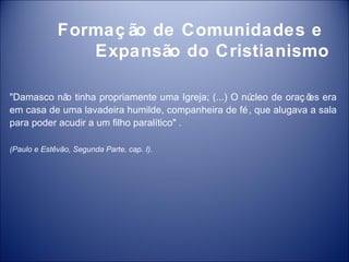 Formaç ão de Comunidades e
                Expansão do Cristianismo

"Damasco nã tinha propriamente uma Igreja; (...) O nú
            o                                        cleo de oraç õ era
                                                                  es
em casa de uma lavadeira humilde, companheira de fé , que alugava a sala
para poder acudir a um filho paralítico" .

(Paulo e Estêvão, Segunda Parte, cap. I).
 