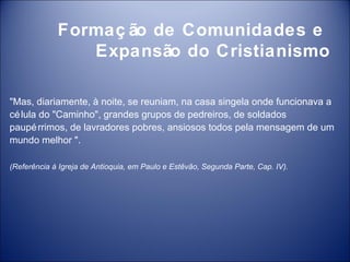 Formaç ão de Comunidades e
                Expansão do Cristianismo

"Mas, diariamente, à noite, se reuniam, na casa singela onde funcionava a
cé lula do "Caminho", grandes grupos de pedreiros, de soldados
paupé rrimos, de lavradores pobres, ansiosos todos pela mensagem de um
mundo melhor ".

(Referência à Igreja de Antioquia, em Paulo e Estêvão, Segunda Parte, Cap. IV).
 
