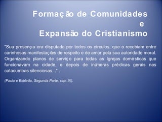 Formaç ão de Comunidades
                                         e
                  Expansão do Cristianismo
"Sua presenç a era disputada por todos os círculos, que o recebiam entre
carinhosas manifestaç õ de respeito e de amor pela sua autoridade moral.
                      es
Organizando planos de serviç o para todas as Igrejas domé sticas que
funcionavam na cidade, e depois de inú     meras pré dicas gerais nas
catacumbas silenciosas..." .

(Paulo e Estêvão, Segunda Parte, cap. IX).
 