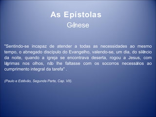 As Epístolas
                                       Gê
                                        nese

"Sentindo-se incapaz de atender a todas as necessidades ao mesmo
tempo, o abnegado discípulo do Evangelho, valendo-se, um dia, do silê
                                                                    ncio
da noite, quando a igreja se encontrava deserta, rogou a Jesus, com
lá
 grimas nos olhos, nã lhe faltasse com os socorros necessá
                       o                                        rios ao
cumprimento integral da tarefa" .

(Paulo e Estêvão, Segunda Parte, Cap. VII).
 
