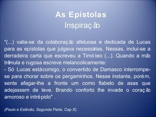 As Epístolas
                             Inspiraç ão

"(...) valia-se da colaboraç ã afetuosa e dedicada de Lucas
                              o
para as epístolas que julgava necessá rias. Nessas, inclui-se a
derradeira carta que escreveu a Timó teo (...). Quando a mã   o
trêmula e rugosa escreve melancolicamente:
- Só Lucas está comigo, o convertido de Damasco interrompe-
se para chorar sobre os pergaminhos. Nesse instante, poré m,
sente afagar-lhe a fronte um como flabelo de asas que
adejassem de leve. Brando conforto lhe invade o coraç ã       o
amoroso e intré pido" .

(Paulo e Estêvão, Segunda Parte, Cap X).
 