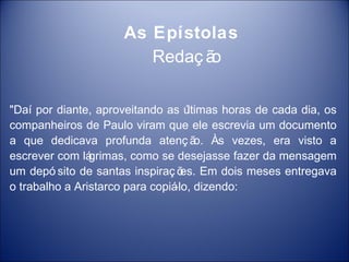 As Epístolas
                         Redaç ão

"Daí por diante, aproveitando as ú  ltimas horas de cada dia, os
companheiros de Paulo viram que ele escrevia um documento
a que dedicava profunda atenç ã Às vezes, era visto a
                                      o.
escrever com lá grimas, como se desejasse fazer da mensagem
um depó sito de santas inspiraç õ Em dois meses entregava
                                   es.
o trabalho a Aristarco para copiá dizendo:
                                 -lo,
 