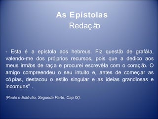 As Epístolas
                              Redaç ão


- Esta é a epístola aos hebreus. Fiz questã de grafá
                                               o         -la,
valendo-me dos pró prios recursos, pois que a dedico aos
meus irmã de raç a e procurei escrevê com o coraç ã O
          os                            -la             o.
amigo compreendeu o seu intuito e, antes de começ ar as
có pias, destacou o estilo singular e as ideias grandiosas e
incomuns" .

(Paulo e Estêvão, Segunda Parte, Cap IX).
 