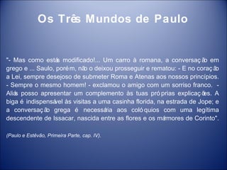 Os Três Mundos de Paulo


"- Mas como está modificado!... Um carro à romana, a conversaç ã em
                   s                                                  o
grego e ... Saulo, poré m, nã o deixou prosseguir e rematou: - E no coraç ã
                             o                                             o
a Lei, sempre desejoso de submeter Roma e Atenas aos nossos princípios.
- Sempre o mesmo homem! - exclamou o amigo com um sorriso franco. -
Aliá posso apresentar um complemento às tuas pró prias explicaç õ
   s                                                                  es. A
biga é indispensá às visitas a uma casinha florida, na estrada de Jope; e
                  vel
a conversaç ã grega é necessá
               o                    ria aos coló quios com uma legítima
descendente de Issacar, nascida entre as flores e os mármores de Corinto".

(Paulo e Estêvão, Primeira Parte, cap. IV).
 