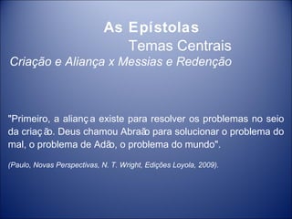 As Epístolas
                                Temas Centrais
Criação e Aliança x Messias e Redenção



"Primeiro, a alianç a existe para resolver os problemas no seio
da criaç ã Deus chamou Abraã para solucionar o problema do
          o.                    o
mal, o problema de Adã o problema do mundo".
                        o,

(Paulo, Novas Perspectivas, N. T. Wright, Edições Loyola, 2009).
 