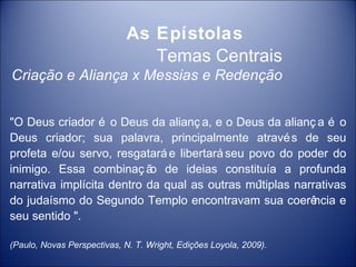 As Epístolas
                                Temas Centrais
Criação e Aliança x Messias e Redenção


"O Deus criador é o Deus da alianç a, e o Deus da alianç a é o
Deus criador; sua palavra, principalmente atravé s de seu
profeta e/ou servo, resgatará e libertará seu povo do poder do
inimigo. Essa combinaç ã de ideias constituía a profunda
                            o
narrativa implícita dentro da qual as outras mú ltiplas narrativas
do judaísmo do Segundo Templo encontravam sua coerê         ncia e
seu sentido ".

(Paulo, Novas Perspectivas, N. T. Wright, Edições Loyola, 2009).
 