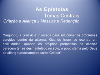 As Epístolas
                       Temas Centrais
Criação e Aliança x Messias e Redenção


"Segundo, a criaç ã é invocada para solucionar os problemas
                   o
surgidos dentro da alianç a. Quando Israel se econtra em
dificuldades, quando as pró prias promessas da alianç a
parecem ter se desmantelado no solo, o povo clama pelo Deus
da alianç a precisamente como Criador".
 