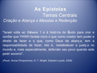As Epístolas
                                Temas Centrais
Criação e Aliança x Messias e Redenção

"Israel volta ao Gênesis 1 e à histó ria do Êxodo para orar e
confiar que YHWH faráde novo o que como criador tem poder e
direito de fazer e o que, como Deus da alianç a, tem a
responsabilidade de fazer, isto é , restabelecer a justiç a no
mundo e, mais especialmente, defender seu povo quando este
pedir socorro".

(Paulo, Novas Perspectivas, N. T. Wright, Edições Loyola, 2009).
 