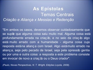 As Epístolas
                                Temas Centrais
Criação e Aliança x Messias e Redenção

"Em ambos os casos, devemos observar cuidadosamente que
se supõ que alguma coisa saiu muito mal. Alguma coisa está
        e
profundamente errada na criaç ã e no seio da criaç ã algo
                                 o,                      o
está muito errado com a humanidade - alguma coisa cuja
resposta está na alianç a com Israel. Algo está muito errado na
alianç a, seja pelo pecado de Israel, seja pela opressã gentia
                                                       o
ou por uma e outra coisa: a resposta a este problema consiste
em invocar de novo a criaç ã ou o Deus criador".
                            o

(Paulo, Novas Perspectivas, N. T. Wright, Edições Loyola, 2009).
 