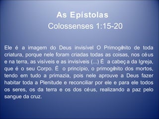 As Epístolas
                   Colossenses 1:15-20

Ele é a imagem do Deus invisível O Primogê             nito de toda
criatura, porque nele foram criadas todas as coisas, nos cé us
e na terra, as visíveis e as invisíveis (...) É a cabeç a da Igreja,
que é o seu Corpo. É o princípio, o primogê        nito dos mortos,
tendo em tudo a primazia, pois nele aprouve a Deus fazer
habitar toda a Plenitude e reconciliar por ele e para ele todos
os seres, os da terra e os dos cé us, realizando a paz pelo
sangue da cruz.
 