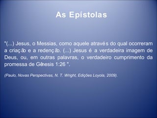 As Epístolas


"(...) Jesus, o Messias, como aquele atravé s do qual ocorreram
a criaç ã e a redenç ã (...) Jesus é a verdadeira imagem de
          o            o.
Deus, ou, em outras palavras, o verdadeiro cumprimento da
promessa de Gê   nesis 1:26 ".

(Paulo, Novas Perspectivas, N. T. Wright, Edições Loyola, 2009).
 