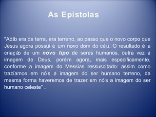 As Epístolas


"Adã era da terra, era terreno, ao passo que o novo corpo que
     o
Jesus agora possui é um novo dom do cé u. O resultado é a
criaç ã de um novo tipo de seres humanos, outra vez à
       o
imagem de Deus, poré m agora, mais especificamente,
conforme a imagem do Messias ressuscitado: assim como
trazíamos em nó s a imagem do ser humano terreno, da
mesma forma haveremos de trazer em nó s a imagem do ser
humano celeste" .
 