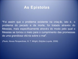 As Epístolas


"Foi assim que o problema existente na criaç ã isto é , o
                                              o,
problema do pecado e da morte, foi tratado atravé s do
Messias, mais especificamente atravé s do modo pelo qual o
Messias se tornou o meio para o cumprimento das promessas
de uma grandiosa vitó ria sobre o mal".

(Paulo, Novas Perspectivas, N. T. Wright, Edições Loyola, 2009).
 