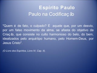 Espírito Paulo
                         Paulo na Codificaç ão

"Quem é de fato, o culpado? É aquele que, por um desvio,
por um falso movimento da alma, se afasta do objetivo da
Criaç ã que consiste no culto harmonioso do belo, do bem,
       o,
idealizados pelo arqué tipo humano, pelo Homem-Deus, por
Jesus Cristo".

(O Livro dos Espíritos, Livro IV, Cap. II).
 