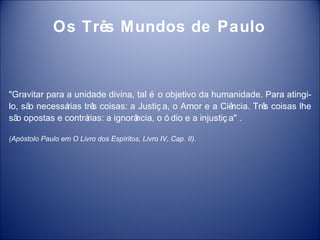 Os Três Mundos de Paulo



"Gravitar para a unidade divina, tal é o objetivo da humanidade. Para atingi-
lo, sã necessá
      o        rias trê coisas: a Justiç a, o Amor e a Ciê
                       s                                      ncia. Trê coisas lhe
                                                                       s
sã opostas e contrá
  o                  rias: a ignorâ
                                  ncia, o ó dio e a injustiç a" .

(Apóstolo Paulo em O Livro dos Espíritos, Livro IV, Cap. II).
 