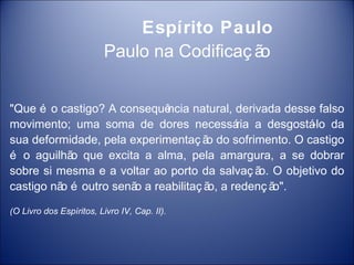 Espírito Paulo
                         Paulo na Codificaç ão


"Que é o castigo? A consequê ncia natural, derivada desse falso
movimento; uma soma de dores necessá a desgostá da
                                           ria          -lo
sua deformidade, pela experimentaç ã do sofrimento. O castigo
                                     o
é o aguilhã que excita a alma, pela amargura, a se dobrar
            o
sobre si mesma e a voltar ao porto da salvaç ã O objetivo do
                                                o.
castigo nã é outro senã a reabilitaç ã a redenç ã
          o            o              o,           o".

(O Livro dos Espíritos, Livro IV, Cap. II).
 